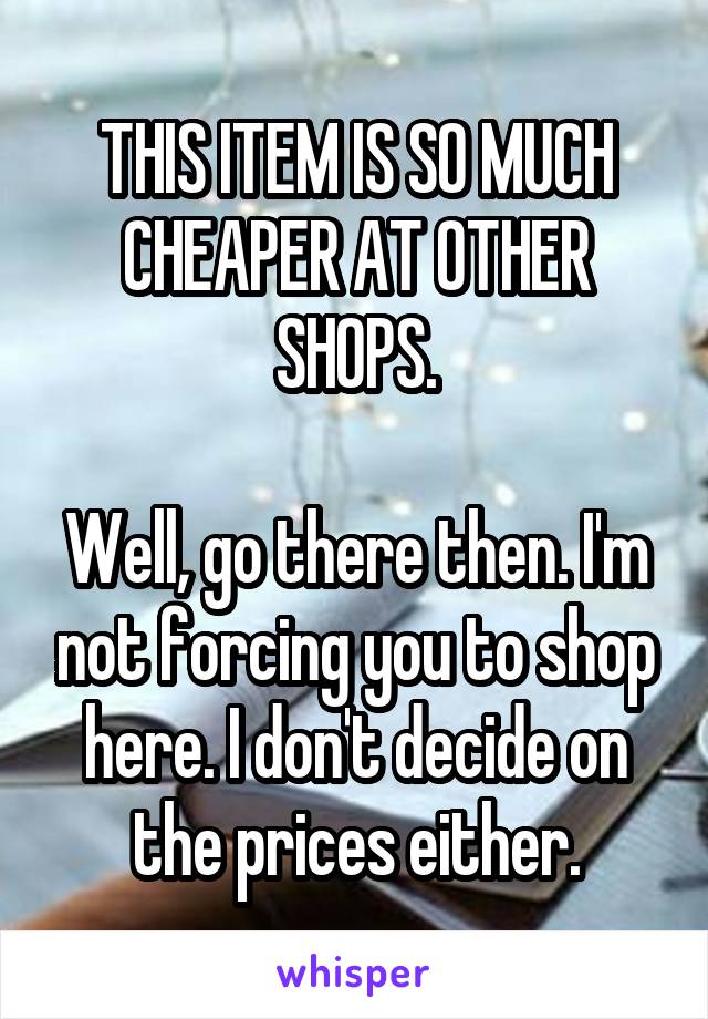 THIS ITEM IS SO MUCH CHEAPER AT OTHER SHOPS.

Well, go there then. I'm not forcing you to shop here. I don't decide on the prices either.