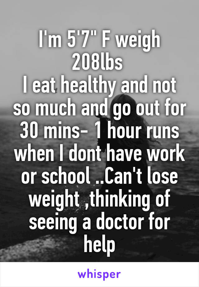 I'm 5'7" F weigh 208lbs 
I eat healthy and not so much and go out for 30 mins- 1 hour runs when I dont have work or school ..Can't lose weight ,thinking of seeing a doctor for help