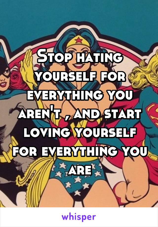 Stop hating yourself for everything you aren't , and start loving yourself for everything you are