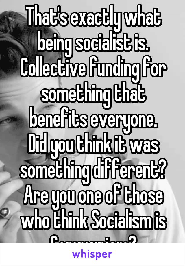 That's exactly what being socialist is.
Collective funding for something that benefits everyone.
Did you think it was something different?
Are you one of those who think Socialism is Communism?