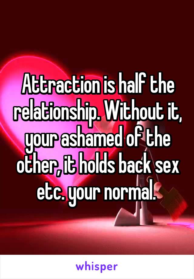 Attraction is half the relationship. Without it, your ashamed of the other, it holds back sex etc. your normal. 
