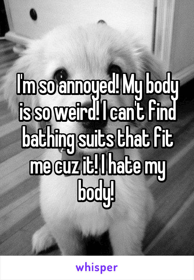 I'm so annoyed! My body is so weird! I can't find bathing suits that fit me cuz it! I hate my body! 