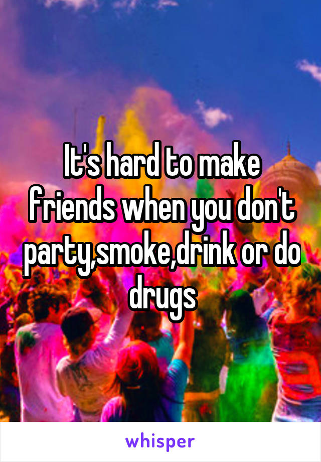 It's hard to make friends when you don't party,smoke,drink or do drugs
