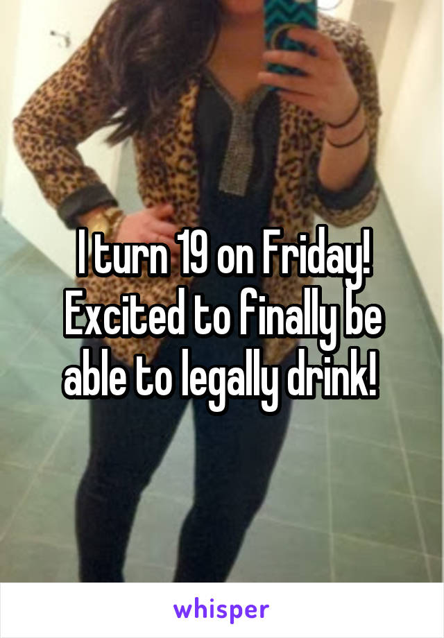 I turn 19 on Friday! Excited to finally be able to legally drink! 
