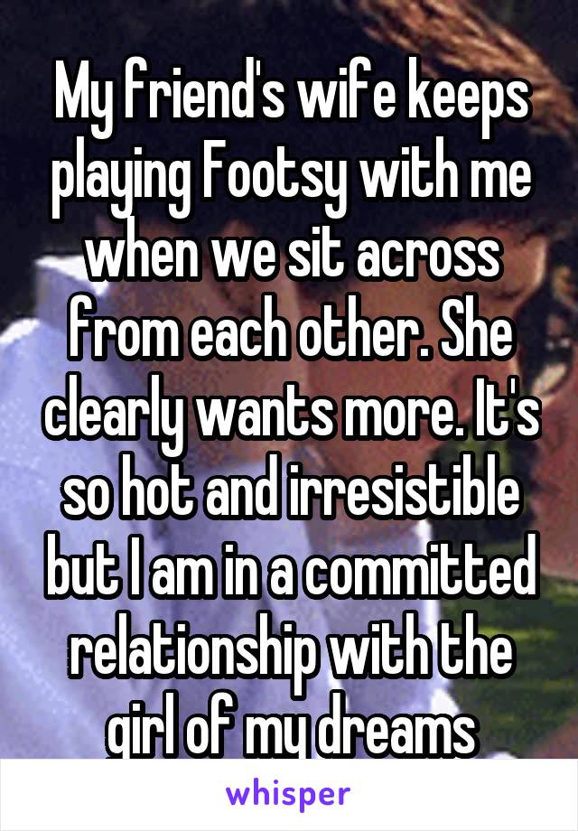 My friend's wife keeps playing Footsy with me when we sit across from each other. She clearly wants more. It's so hot and irresistible but I am in a committed relationship with the girl of my dreams