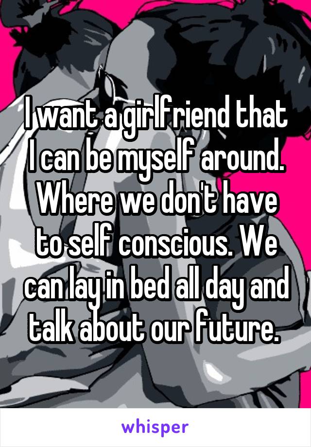 I want a girlfriend that I can be myself around. Where we don't have to self conscious. We can lay in bed all day and talk about our future. 