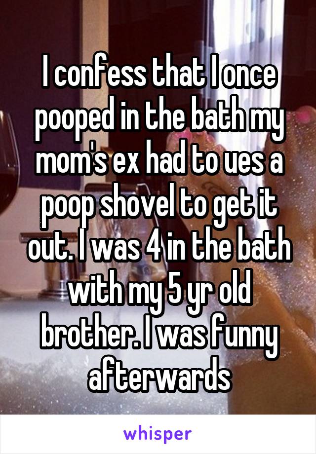 I confess that I once pooped in the bath my mom's ex had to ues a poop shovel to get it out. I was 4 in the bath with my 5 yr old brother. I was funny afterwards
