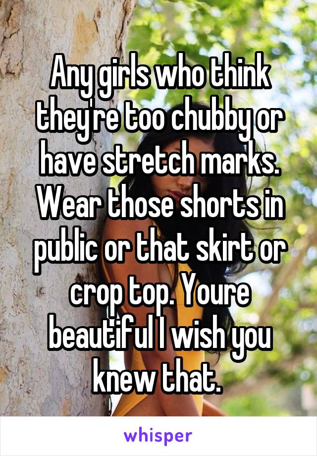 Any girls who think they're too chubby or have stretch marks. Wear those shorts in public or that skirt or crop top. Youre beautiful I wish you knew that. 