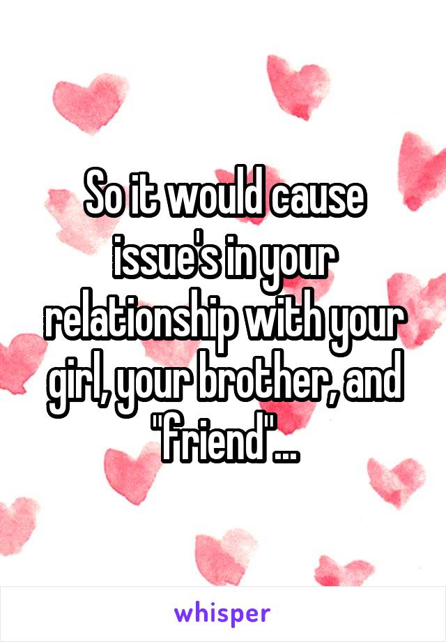 So it would cause issue's in your relationship with your girl, your brother, and "friend"...
