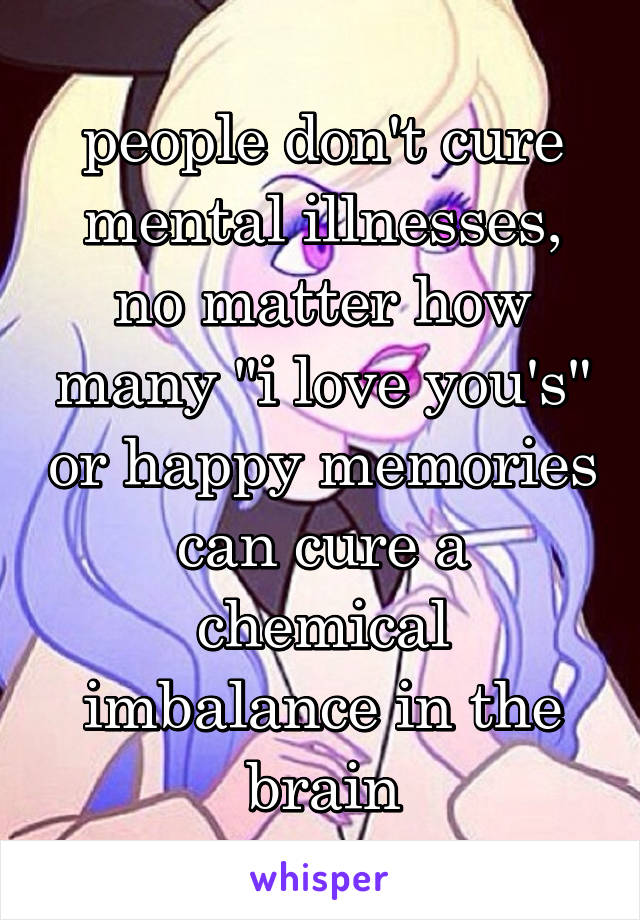 people don't cure mental illnesses, no matter how many "i love you's" or happy memories can cure a chemical imbalance in the brain