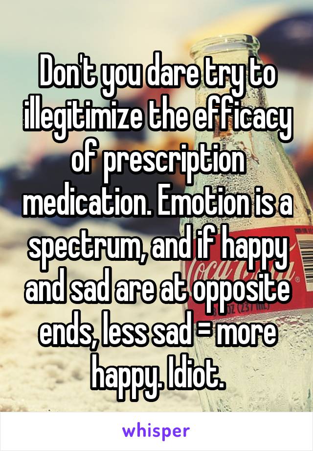 Don't you dare try to illegitimize the efficacy of prescription medication. Emotion is a spectrum, and if happy and sad are at opposite ends, less sad = more happy. Idiot.