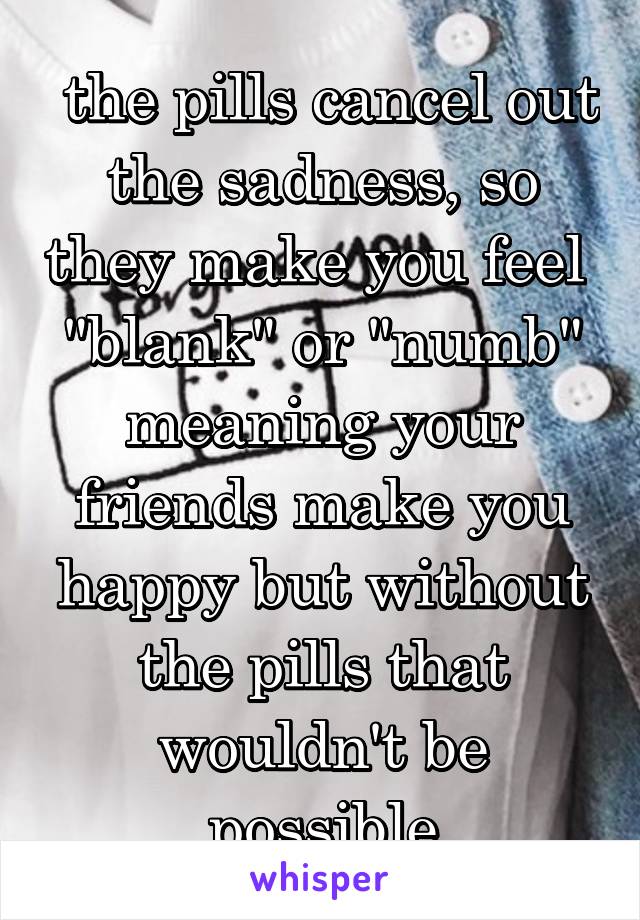  the pills cancel out the sadness, so they make you feel  "blank" or "numb" meaning your friends make you happy but without the pills that wouldn't be possible