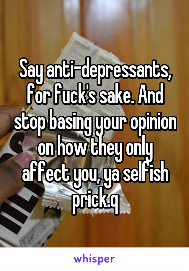 Say anti-depressants, for fuck's sake. And stop basing your opinion on how they only affect you, ya selfish prick.q