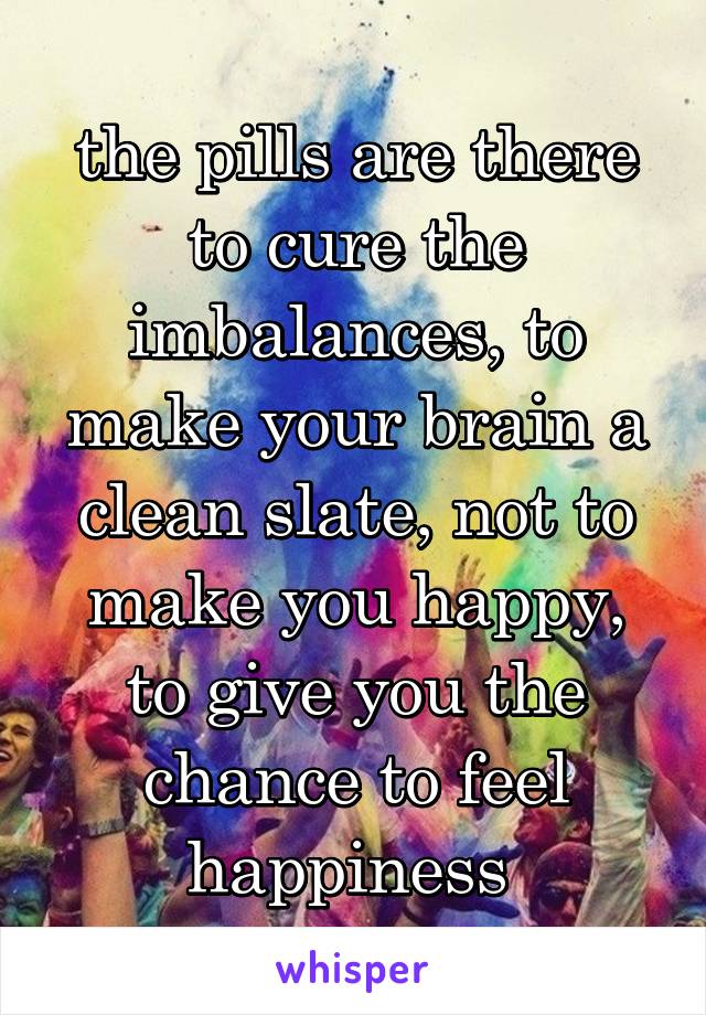 the pills are there to cure the imbalances, to make your brain a clean slate, not to make you happy, to give you the chance to feel happiness 