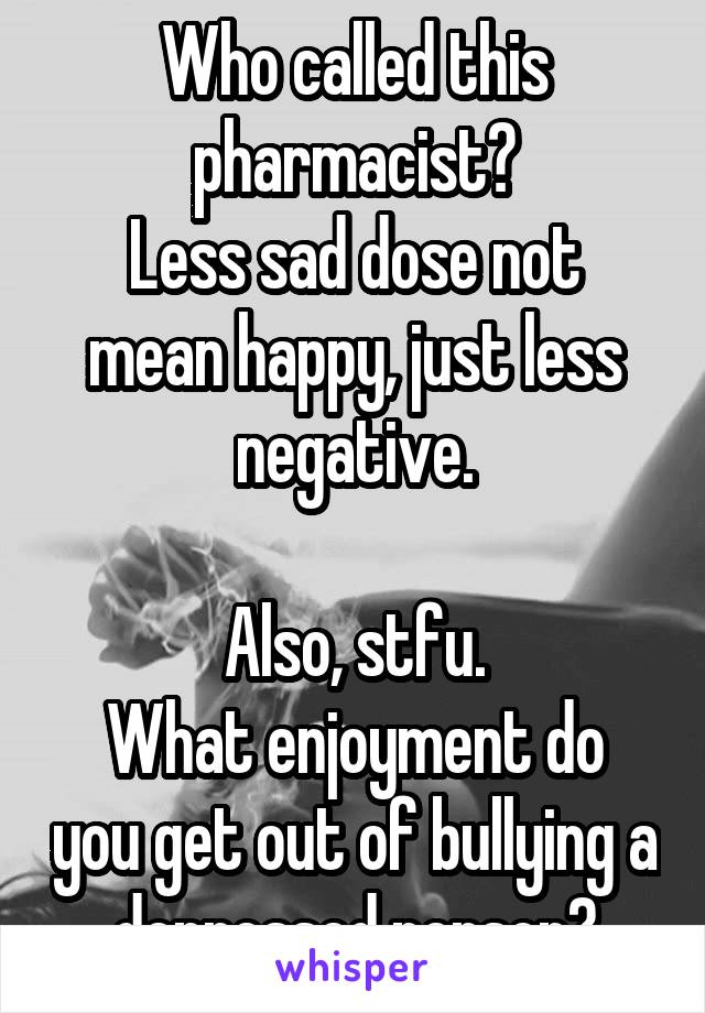 Who called this pharmacist?
Less sad dose not mean happy, just less negative.

Also, stfu.
What enjoyment do you get out of bullying a depressed person?