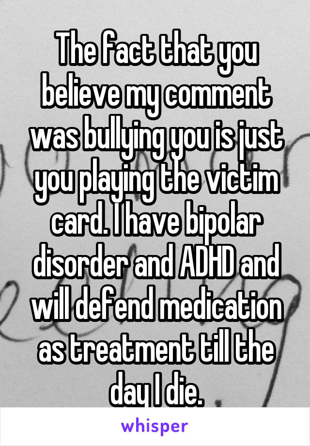 The fact that you believe my comment was bullying you is just you playing the victim card. I have bipolar disorder and ADHD and will defend medication as treatment till the day I die.