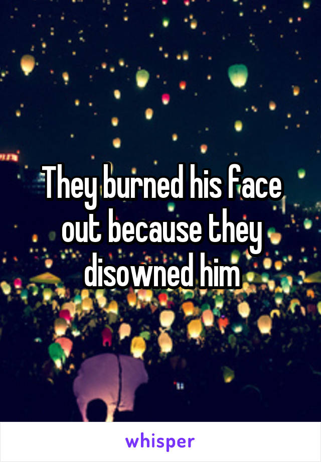 They burned his face out because they disowned him