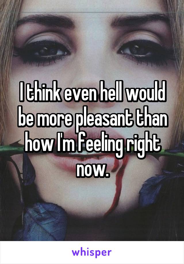I think even hell would be more pleasant than how I'm feeling right now.