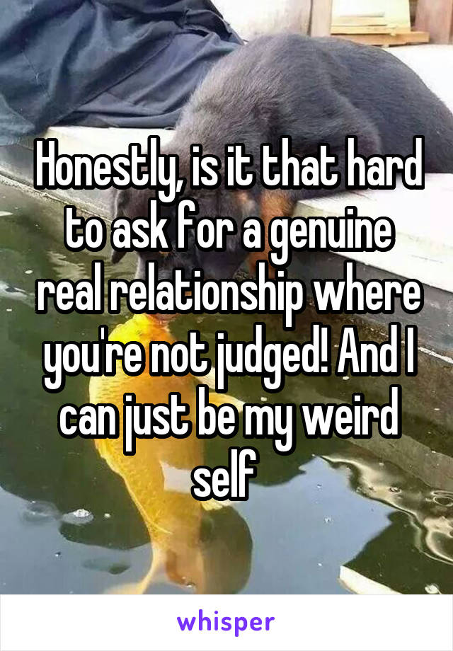 Honestly, is it that hard to ask for a genuine real relationship where you're not judged! And I can just be my weird self 