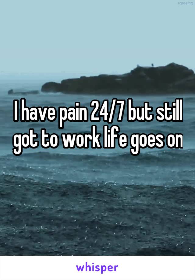 I have pain 24/7 but still got to work life goes on 