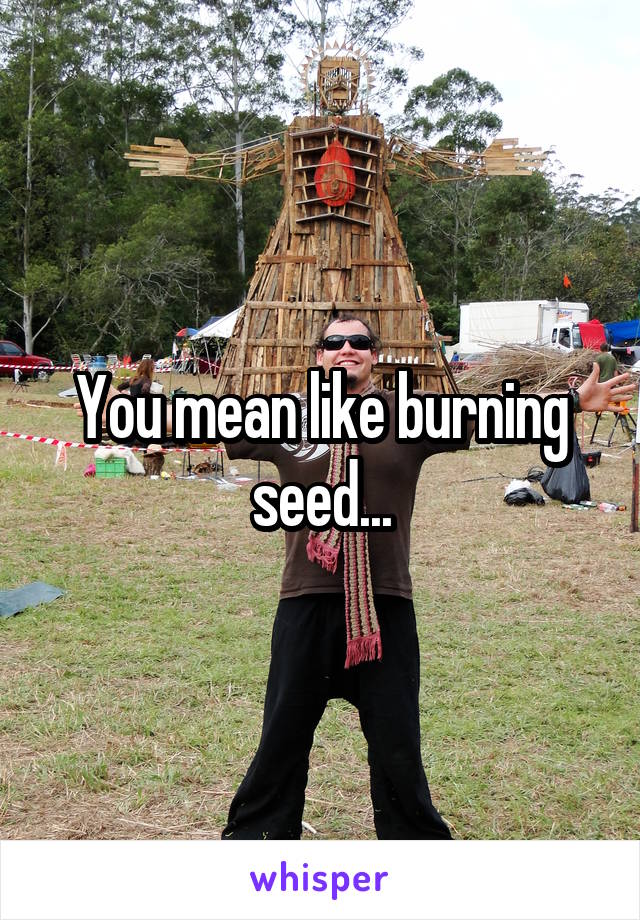 You mean like burning seed...