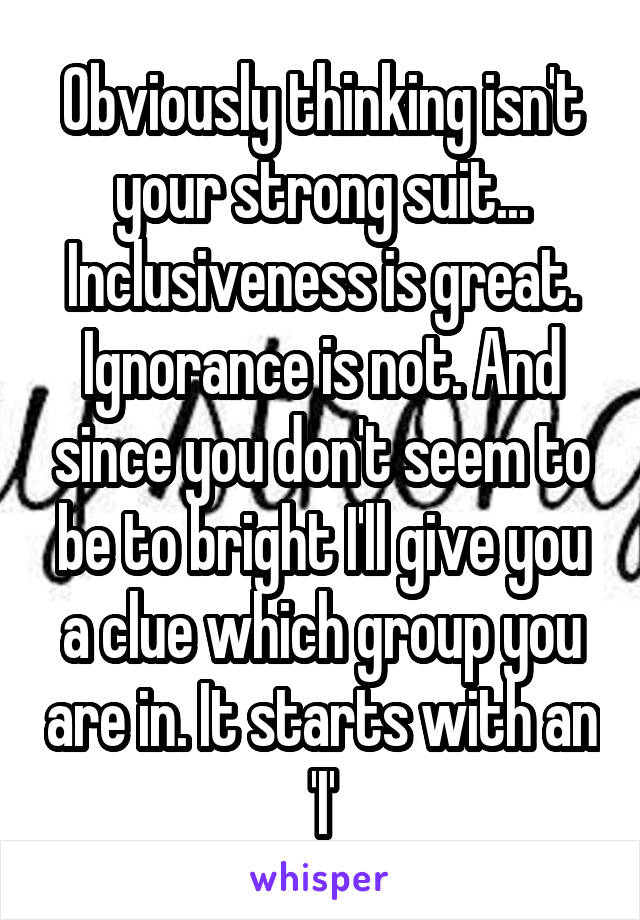 Obviously thinking isn't your strong suit...
Inclusiveness is great. Ignorance is not. And since you don't seem to be to bright I'll give you a clue which group you are in. It starts with an 'I'