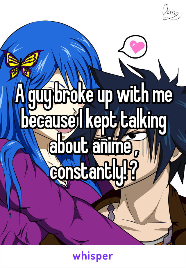 A guy broke up with me because I kept talking about anime , constantly! ?