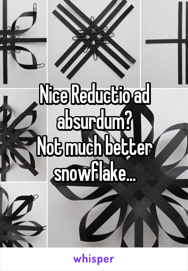 Nice Reductio ad absurdum?
Not much better snowflake...