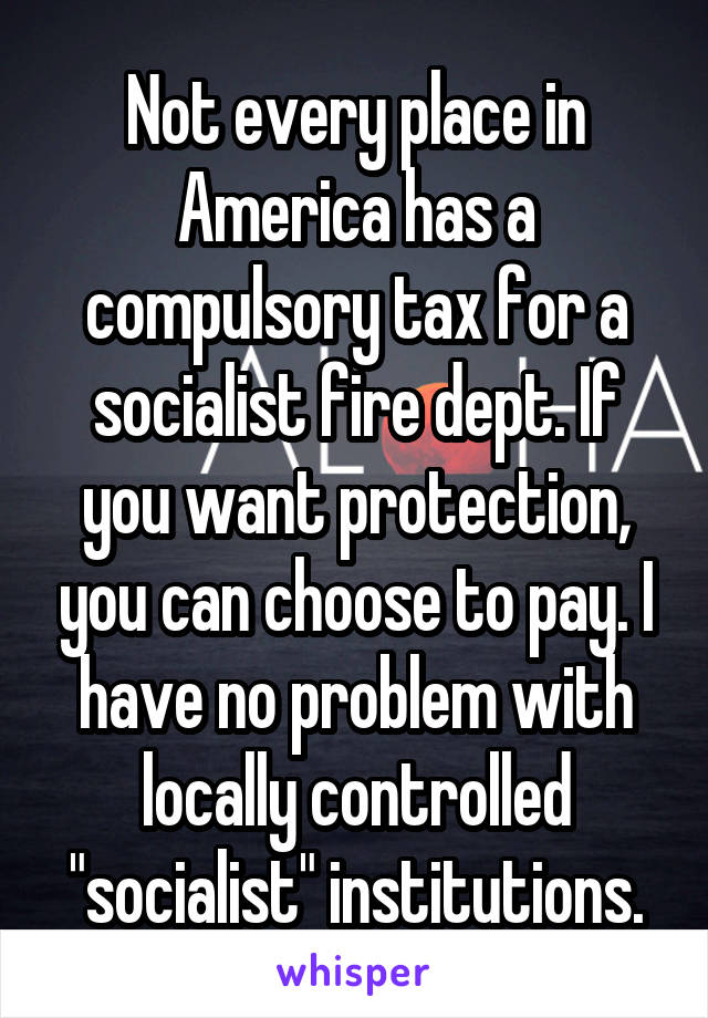 Not every place in America has a compulsory tax for a socialist fire dept. If you want protection, you can choose to pay. I have no problem with locally controlled "socialist" institutions.