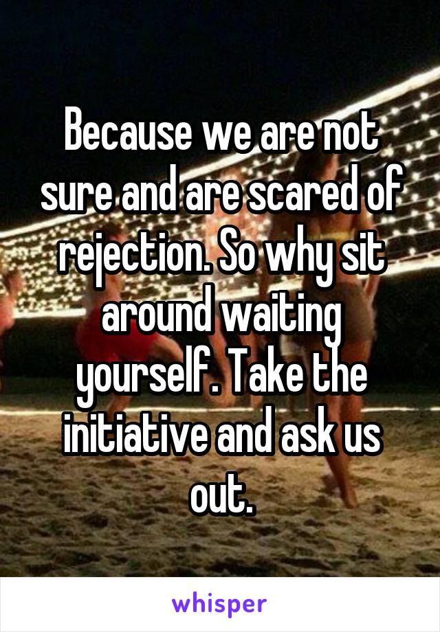Because we are not sure and are scared of rejection. So why sit around waiting yourself. Take the initiative and ask us out.