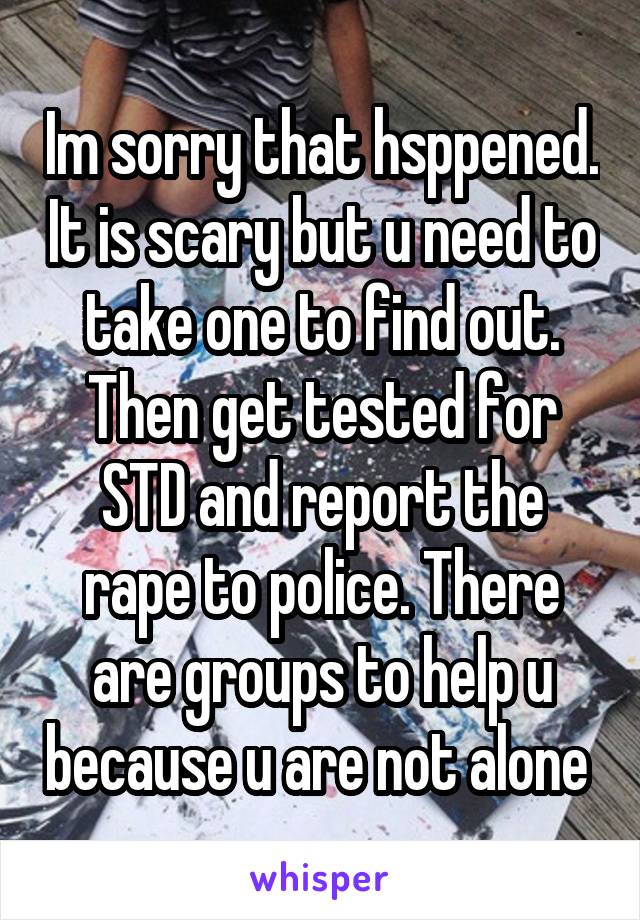 Im sorry that hsppened. It is scary but u need to take one to find out. Then get tested for STD and report the rape to police. There are groups to help u because u are not alone 