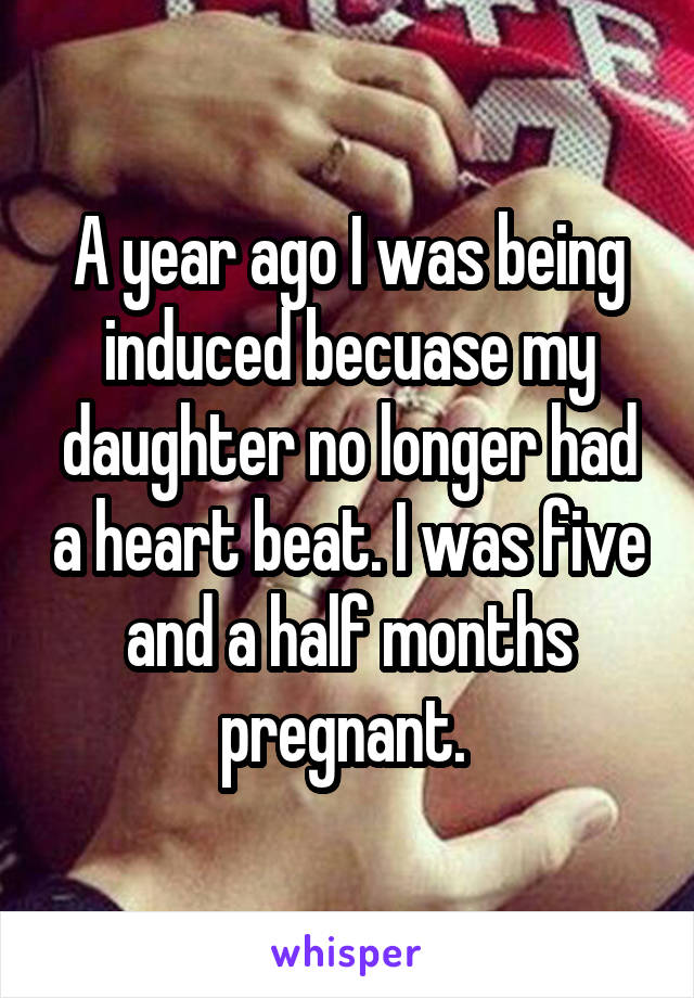 A year ago I was being induced becuase my daughter no longer had a heart beat. I was five and a half months pregnant. 