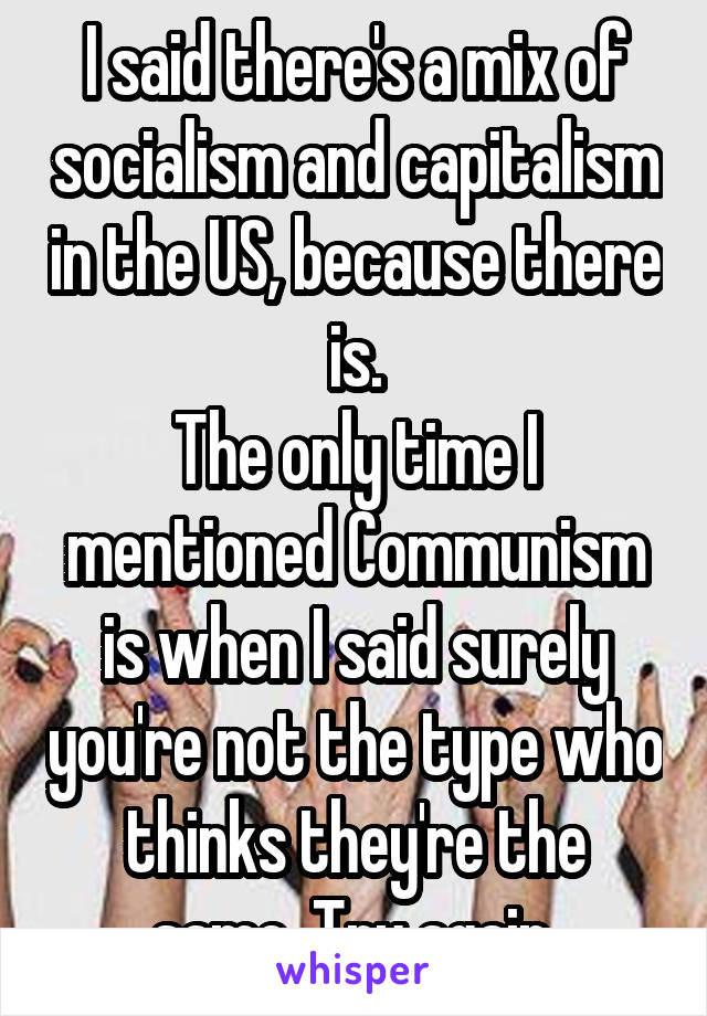 I said there's a mix of socialism and capitalism in the US, because there is.
The only time I mentioned Communism is when I said surely you're not the type who thinks they're the same. Try again.