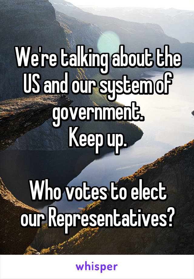 We're talking about the US and our system of government.
Keep up.

Who votes to elect our Representatives?