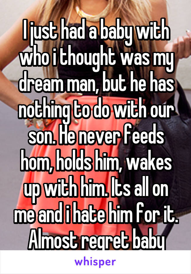 I just had a baby with who i thought was my dream man, but he has nothing to do with our son. He never feeds hom, holds him, wakes up with him. Its all on me and i hate him for it. Almost regret baby
