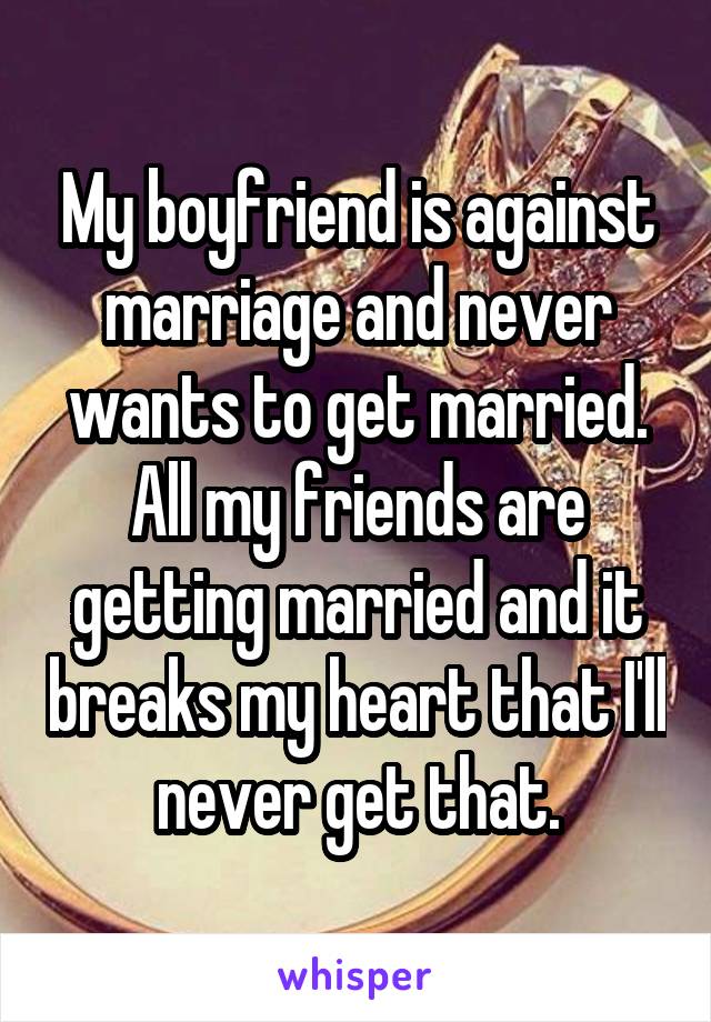 My boyfriend is against marriage and never wants to get married. All my friends are getting married and it breaks my heart that I'll never get that.