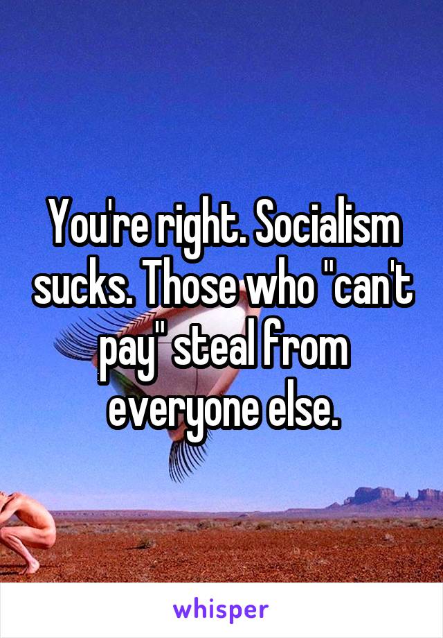 You're right. Socialism sucks. Those who "can't pay" steal from everyone else.