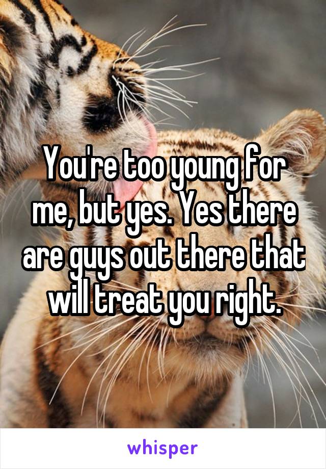 You're too young for me, but yes. Yes there are guys out there that will treat you right.