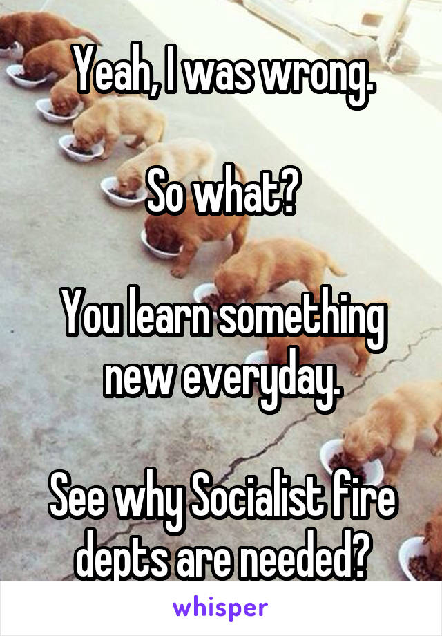 Yeah, I was wrong.

So what?

You learn something new everyday.

See why Socialist fire depts are needed?