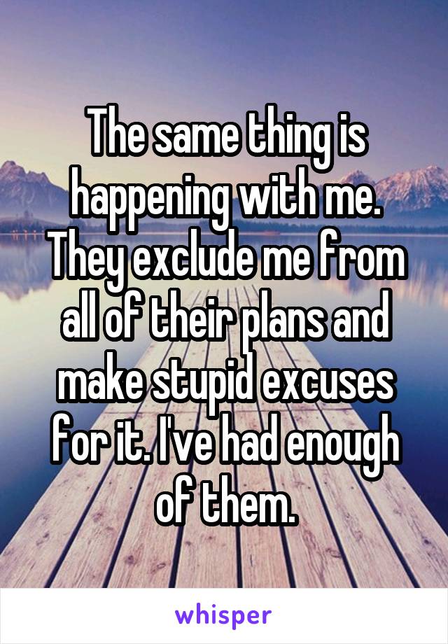 The same thing is happening with me. They exclude me from all of their plans and make stupid excuses for it. I've had enough of them.