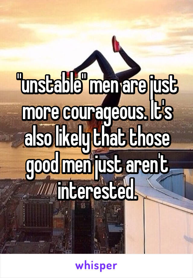 "unstable" men are just more courageous. It's also likely that those good men just aren't interested.
