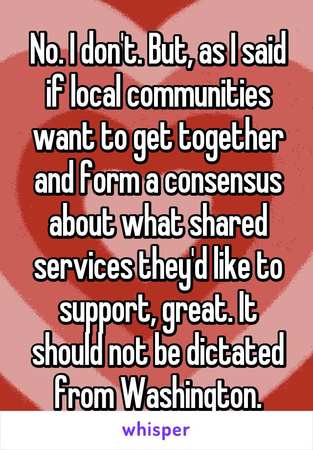 No. I don't. But, as I said if local communities want to get together and form a consensus about what shared services they'd like to support, great. It should not be dictated from Washington.