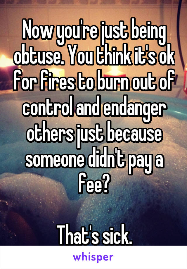 Now you're just being obtuse. You think it's ok for fires to burn out of control and endanger others just because someone didn't pay a fee?

That's sick.