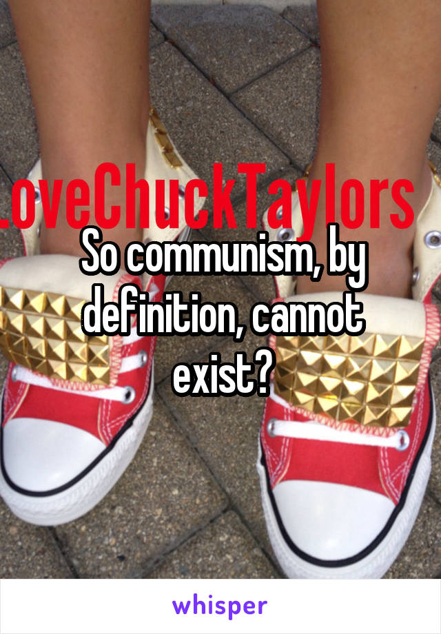 So communism, by definition, cannot exist?