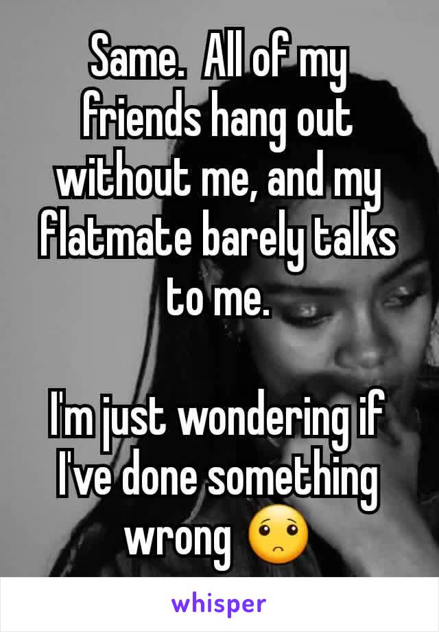 Same.  All of my friends hang out without me, and my flatmate barely talks to me.

I'm just wondering if I've done something wrong 🙁