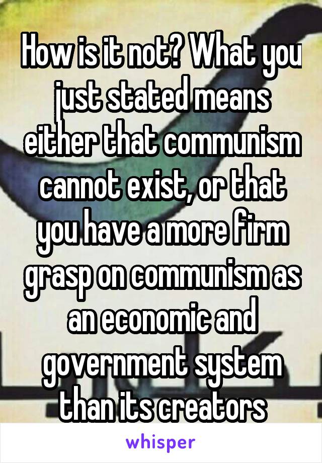 How is it not? What you just stated means either that communism cannot exist, or that you have a more firm grasp on communism as an economic and government system than its creators