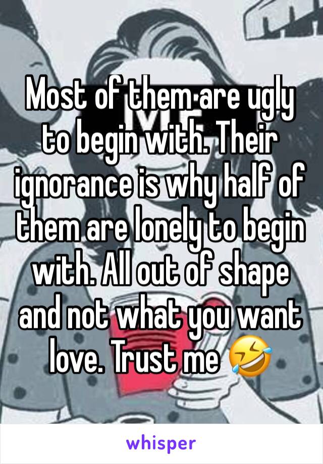 Most of them are ugly to begin with. Their ignorance is why half of them are lonely to begin with. All out of shape and not what you want love. Trust me 🤣