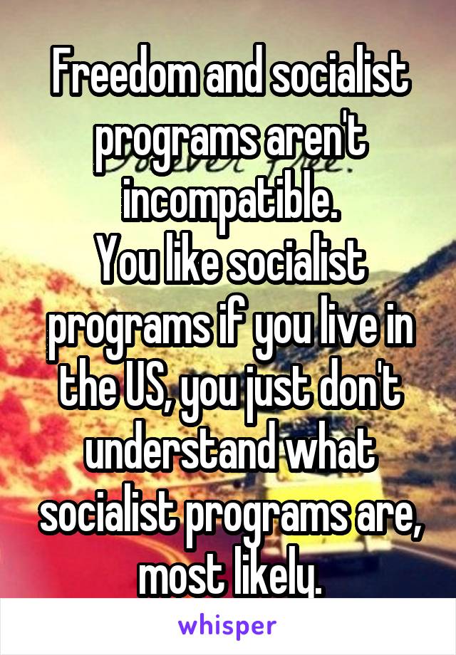 Freedom and socialist programs aren't incompatible.
You like socialist programs if you live in the US, you just don't understand what socialist programs are, most likely.