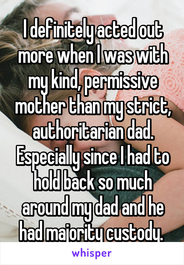 I definitely acted out more when I was with my kind, permissive mother than my strict, authoritarian dad. Especially since I had to hold back so much around my dad and he had majority custody. 