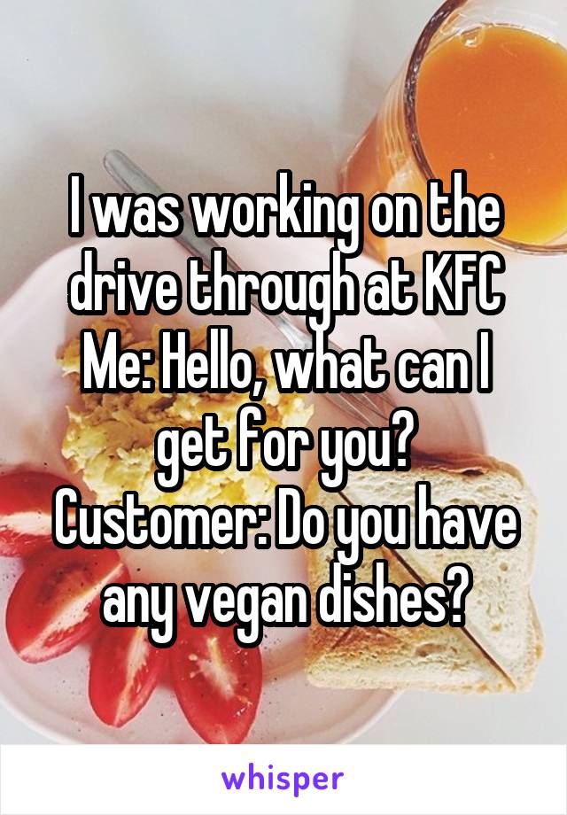 I was working on the drive through at KFC
Me: Hello, what can I get for you?
Customer: Do you have any vegan dishes?